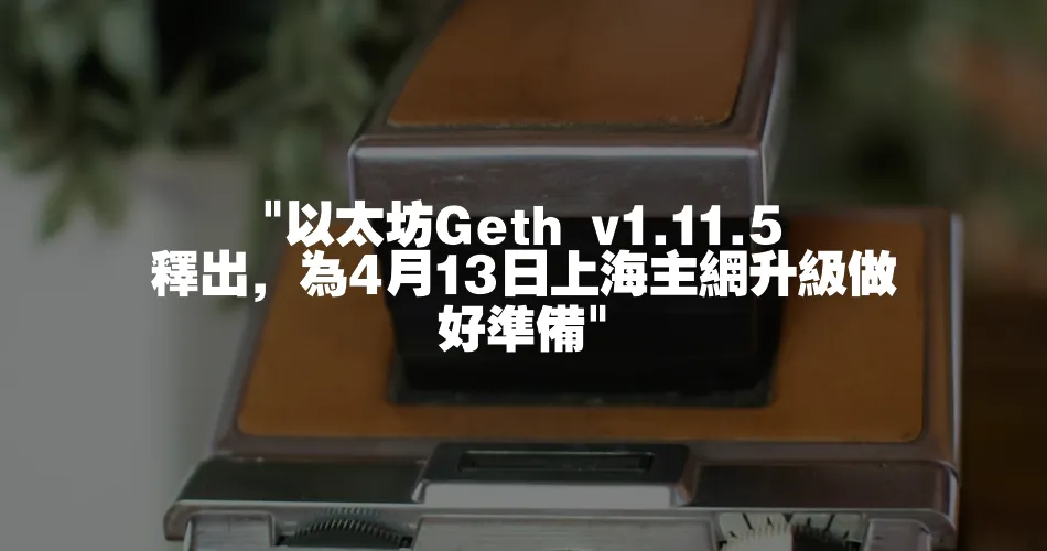  以太坊Geth v1.11.5釋出，為4月13日上海主網升級做好準備 