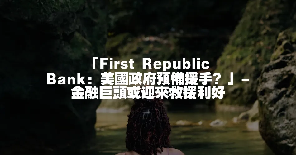 「First Republic Bank：美國政府預備援手？」- 金融巨頭或迎來救援利好