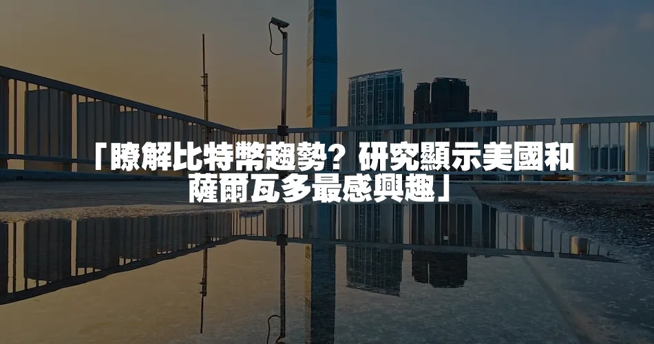 「瞭解比特幣趨勢？研究顯示美國和薩爾瓦多最感興趣」